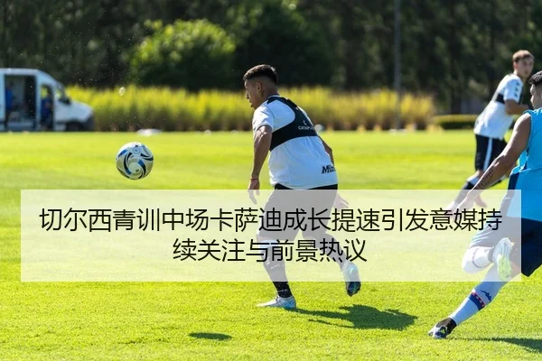 切尔西青训中场卡萨迪成长提速引发意媒持续关注与前景热议